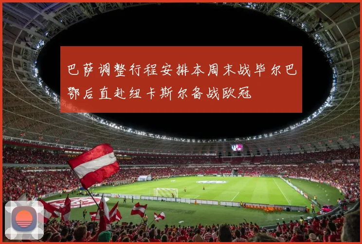 巴萨调整行程安排本周末战毕尔巴鄂后直赴纽卡斯尔备战欧冠