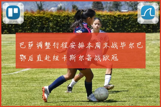 巴萨调整行程安排本周末战毕尔巴鄂后直赴纽卡斯尔备战欧冠