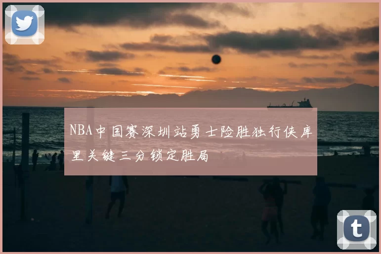 NBA中国赛深圳站勇士险胜独行侠库里关键三分锁定胜局