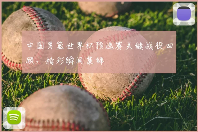 中国男篮世界杯预选赛关键战役回顾，精彩瞬间集锦