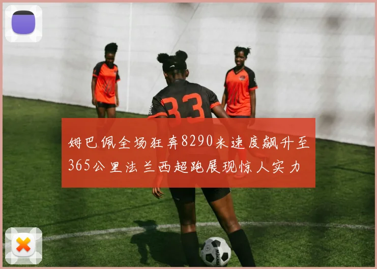 姆巴佩全场狂奔8290米速度飙升至365公里法兰西超跑展现惊人实力