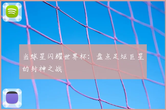 当球星闪耀世界杯：盘点足坛巨星的封神之战