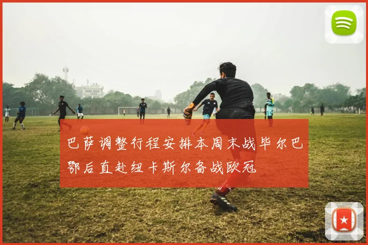 巴萨调整行程安排本周末战毕尔巴鄂后直赴纽卡斯尔备战欧冠