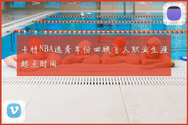 卡特NBA选秀年份回顾飞人职业生涯起点时间