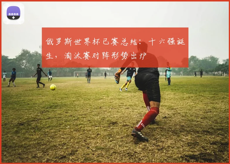 俄罗斯世界杯已赛总结：十六强诞生，淘汰赛对阵形势出炉