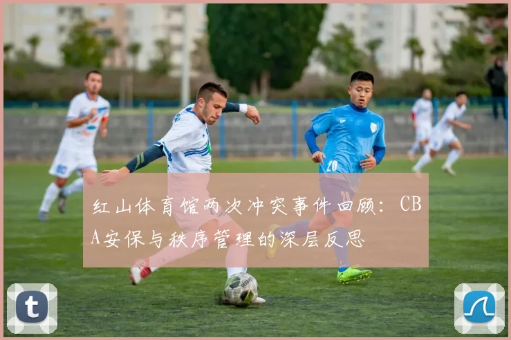 红山体育馆两次冲突事件回顾：CBA安保与秩序管理的深层反思