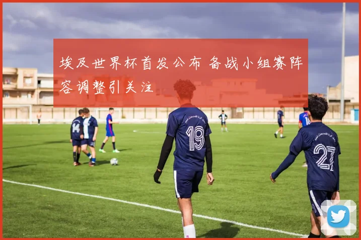 埃及世界杯首发公布 备战小组赛阵容调整引关注