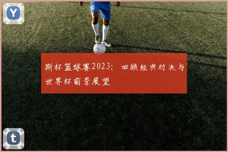 斯杯篮球赛2023：回顾经典对决与世界杯前景展望