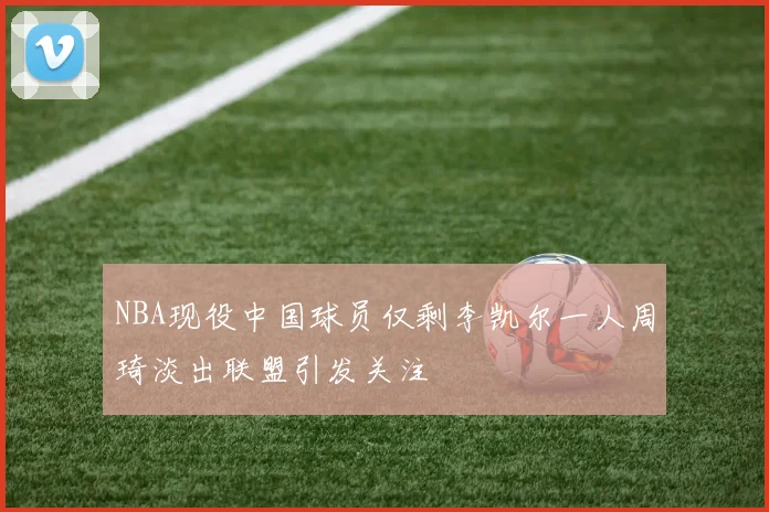 NBA现役中国球员仅剩李凯尔一人周琦淡出联盟引发关注