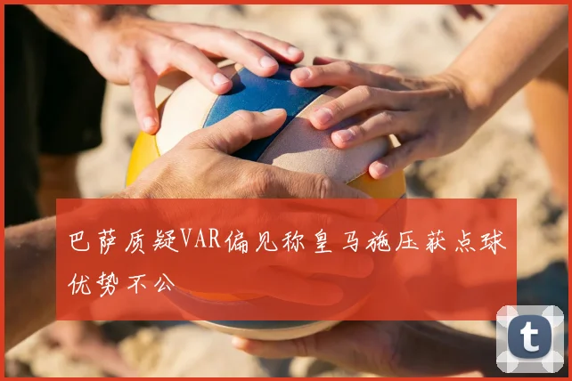巴萨质疑VAR偏见称皇马施压获点球优势不公