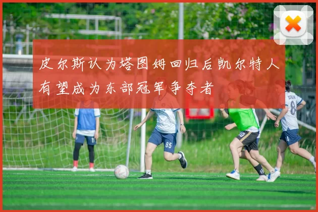 皮尔斯认为塔图姆回归后凯尔特人有望成为东部冠军争夺者