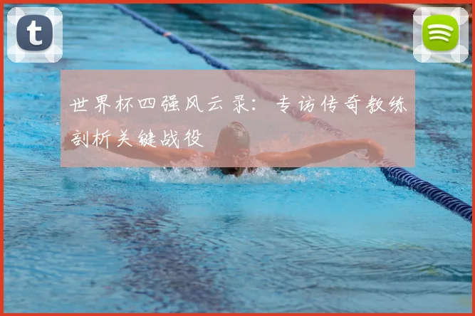世界杯四强风云录:专访传奇教练剖析关键战役