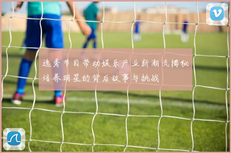 选秀节目带动娱乐产业新潮流揭秘培养明星的背后故事与挑战