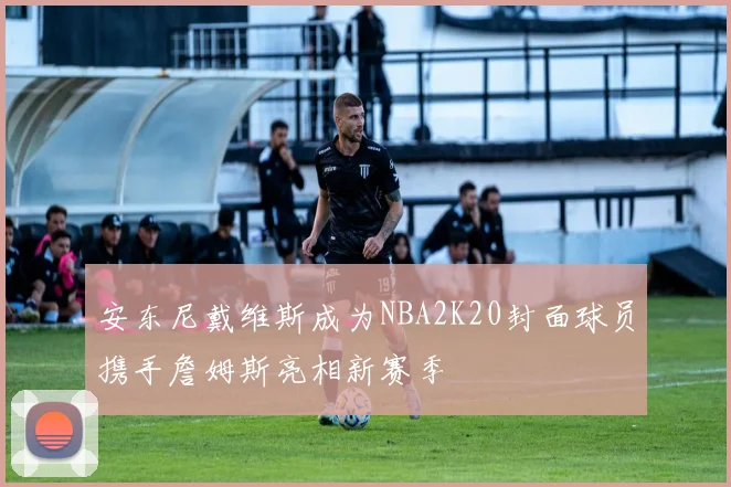 安东尼戴维斯成为NBA2K20封面球员携手詹姆斯亮相新赛季