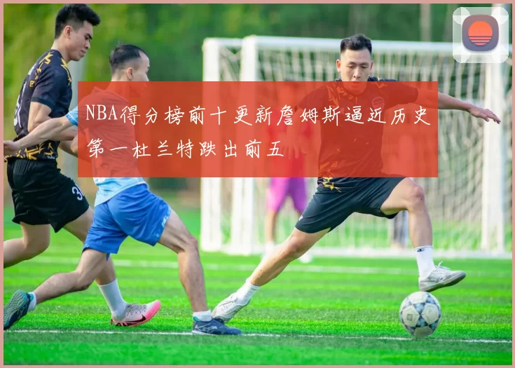 NBA得分榜前十更新詹姆斯逼近历史第一杜兰特跌出前五
