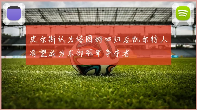 皮尔斯认为塔图姆回归后凯尔特人有望成为东部冠军争夺者