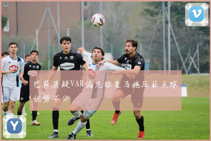 巴萨质疑VAR偏见称皇马施压获点球优势不公