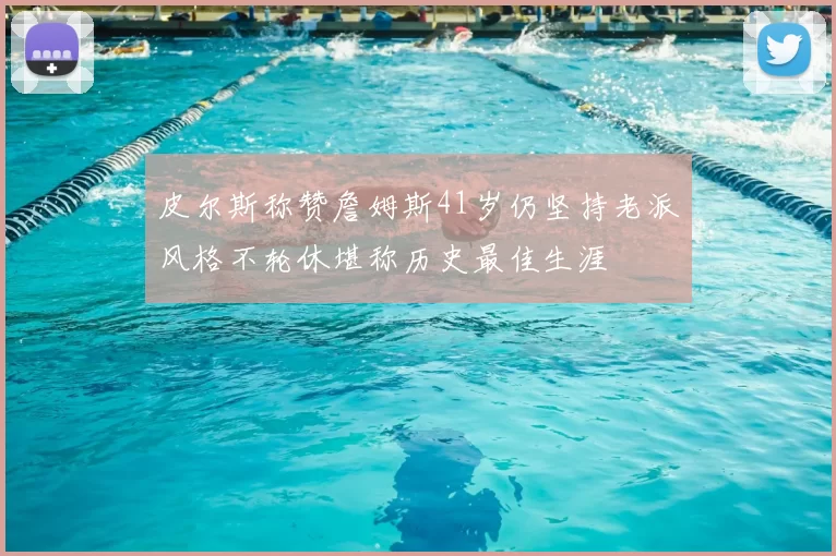 皮尔斯称赞詹姆斯41岁仍坚持老派风格不轮休堪称历史最佳生涯