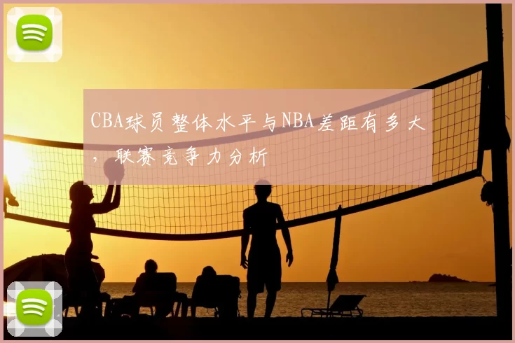 CBA球员整体水平与NBA差距有多大，联赛竞争力分析