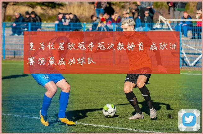皇马位居欧冠夺冠次数榜首 成欧洲赛场最成功球队