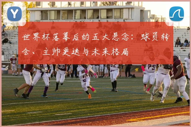 世界杯落幕后的五大悬念：球员转会、主帅更迭与未来格局