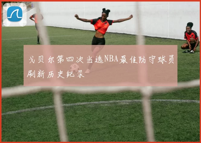 戈贝尔第四次当选NBA最佳防守球员刷新历史纪录