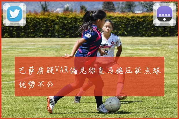 巴萨质疑VAR偏见称皇马施压获点球优势不公