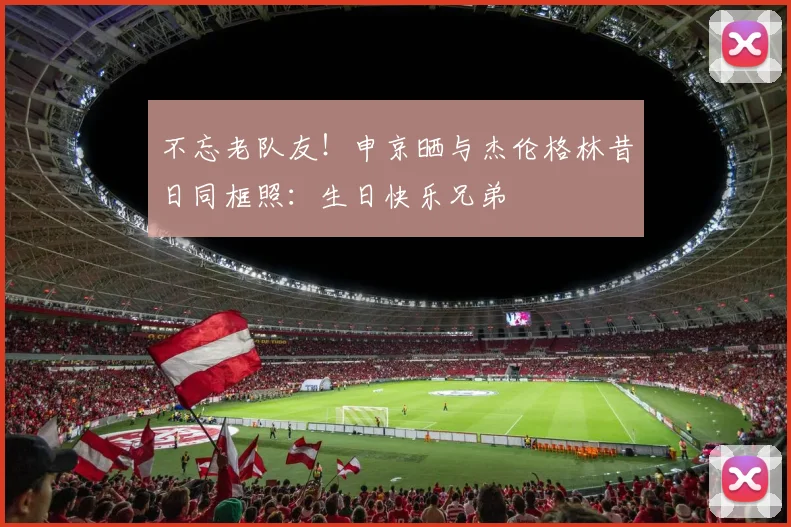 不忘老队友！申京晒与杰伦格林昔日同框照：生日快乐兄弟