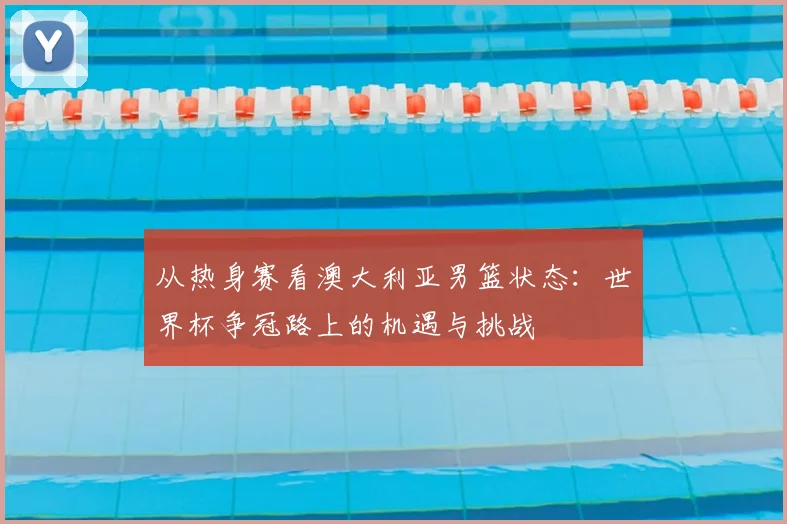 从热身赛看澳大利亚男篮状态:世界杯争冠路上的机遇与挑战