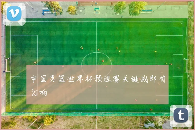 中国男篮世界杯预选赛关键战即将打响