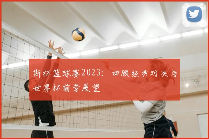 斯杯篮球赛2023：回顾经典对决与世界杯前景展望