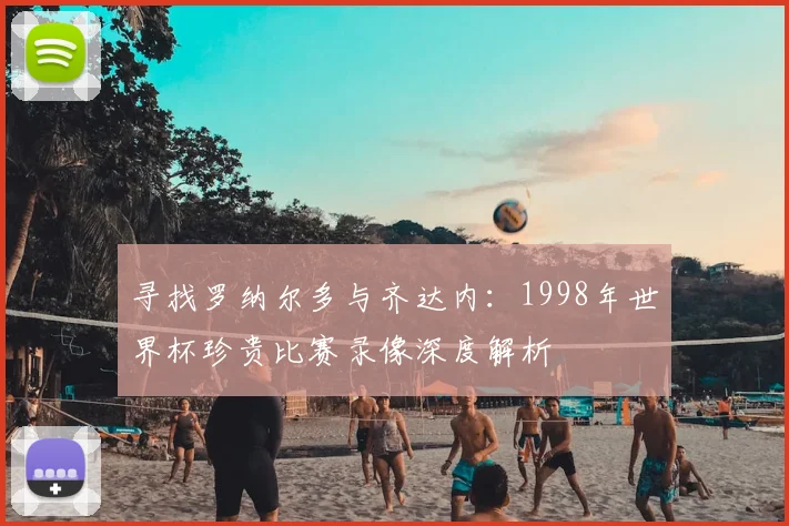 寻找罗纳尔多与齐达内：1998年世界杯珍贵比赛录像深度解析