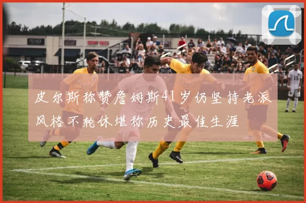 皮尔斯称赞詹姆斯41岁仍坚持老派风格不轮休堪称历史最佳生涯