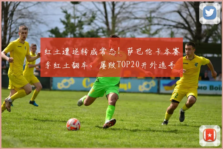 红土遭逆转成常态！萨巴伦卡本赛季红土翻车，屡败TOP20开外选手