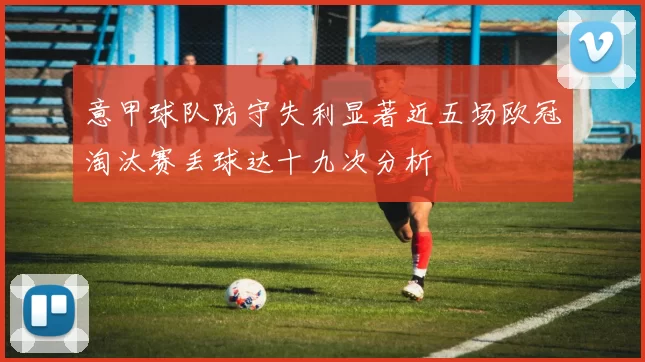 意甲球队防守失利显著近五场欧冠淘汰赛丢球达十九次分析