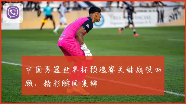 中国男篮世界杯预选赛关键战役回顾，精彩瞬间集锦