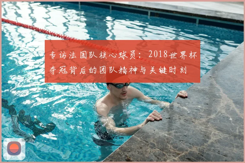 专访法国队核心球员：2018世界杯夺冠背后的团队精神与关键时刻
