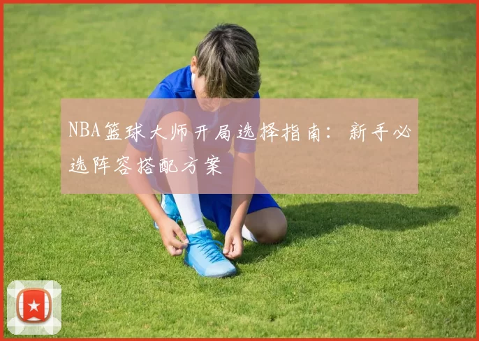 NBA篮球大师开局选择指南：新手必选阵容搭配方案