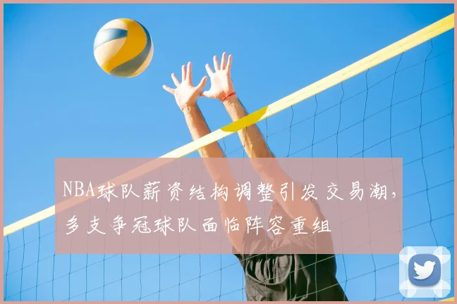 NBA球队薪资结构调整引发交易潮，多支争冠球队面临阵容重组