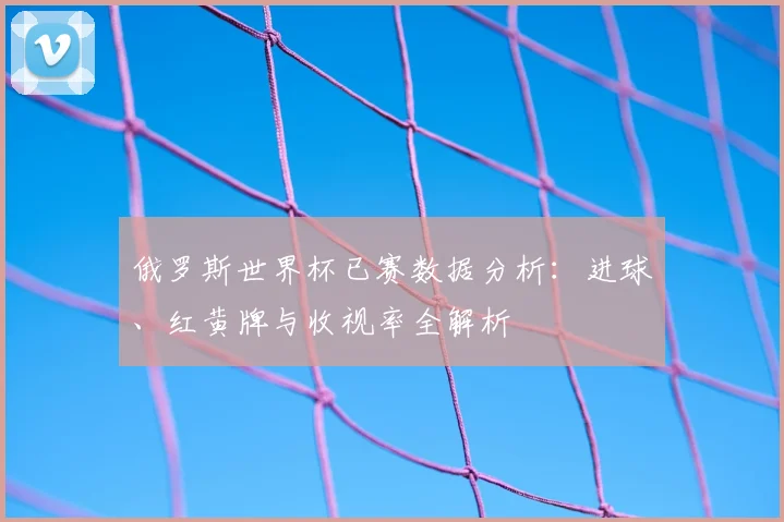 俄罗斯世界杯已赛数据分析：进球、红黄牌与收视率全解析