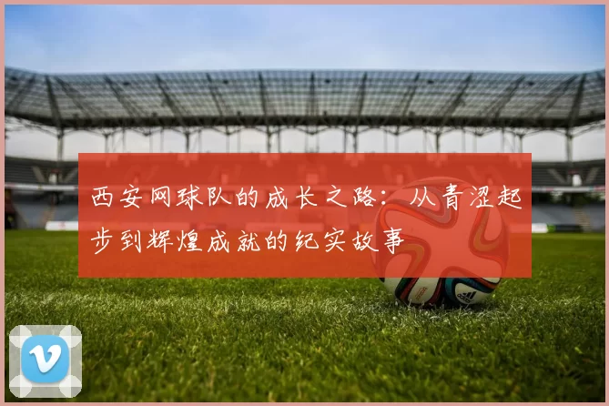 西安网球队的成长之路：从青涩起步到辉煌成就的纪实故事