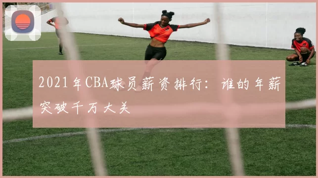 2021年CBA球员薪资排行：谁的年薪突破千万大关