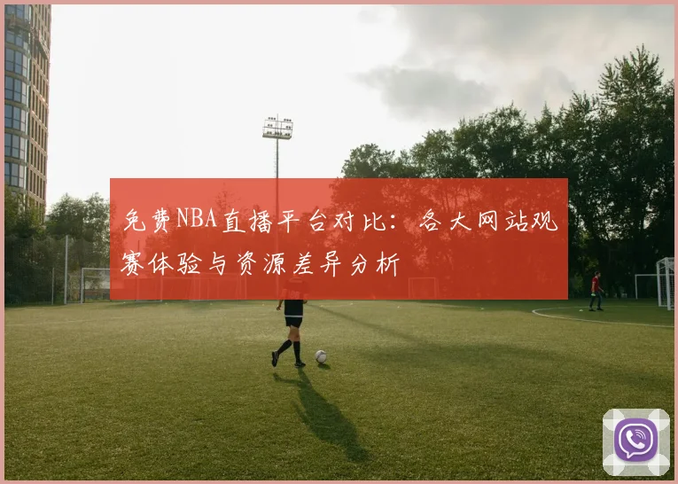 免费NBA直播平台对比：各大网站观赛体验与资源差异分析