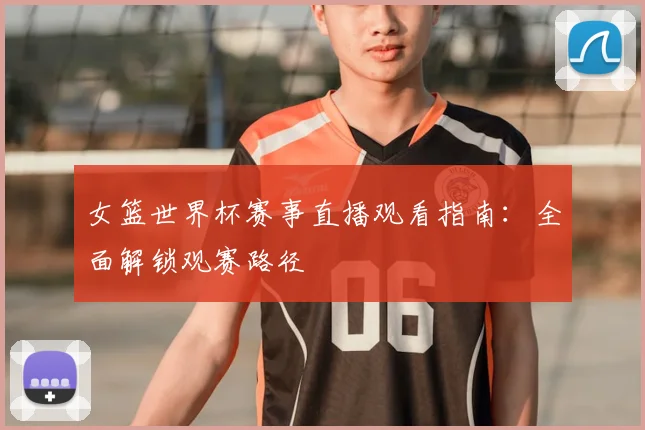 女篮世界杯赛事直播观看指南：全面解锁观赛路径