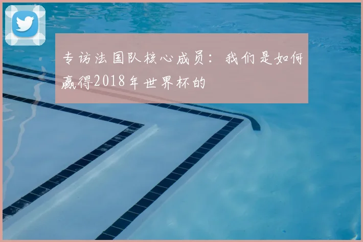 专访法国队核心成员：我们是如何赢得2018年世界杯的