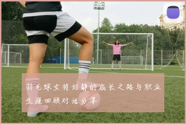 羽毛球女将刘静的成长之路与职业生涯回顾对话分享