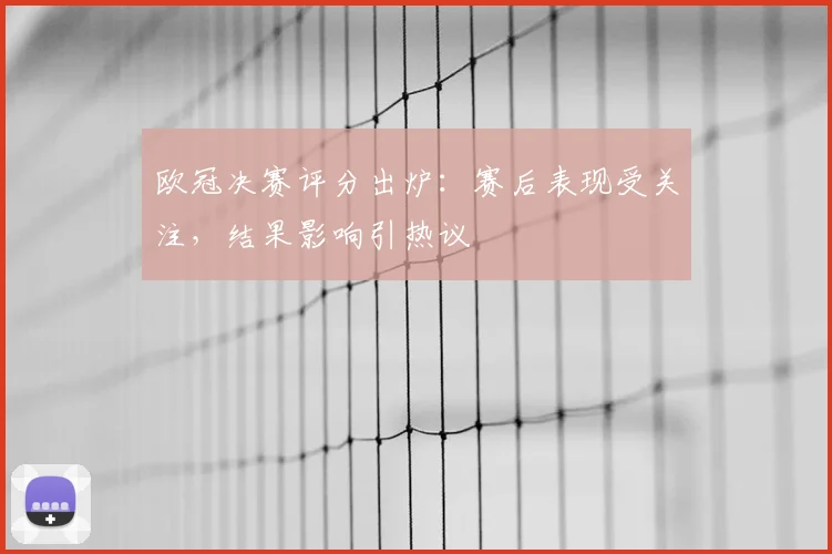 欧冠决赛评分出炉：赛后表现受关注，结果影响引热议
