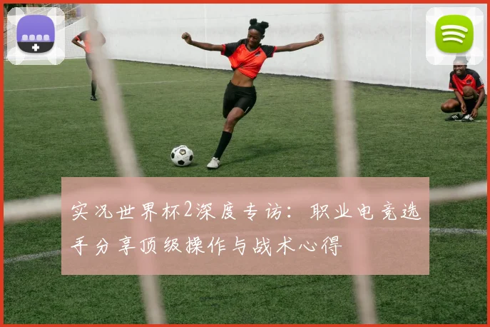 实况世界杯2深度专访：职业电竞选手分享顶级操作与战术心得