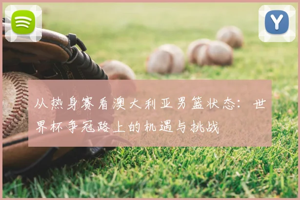 从热身赛看澳大利亚男篮状态:世界杯争冠路上的机遇与挑战