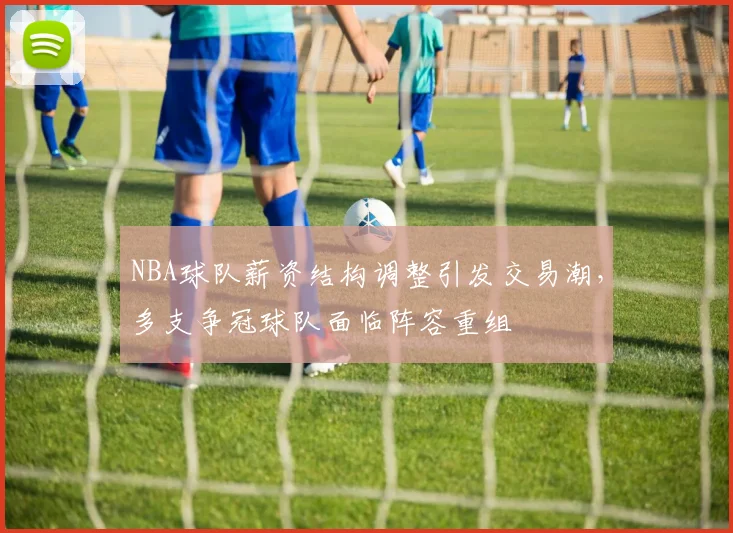 NBA球队薪资结构调整引发交易潮，多支争冠球队面临阵容重组